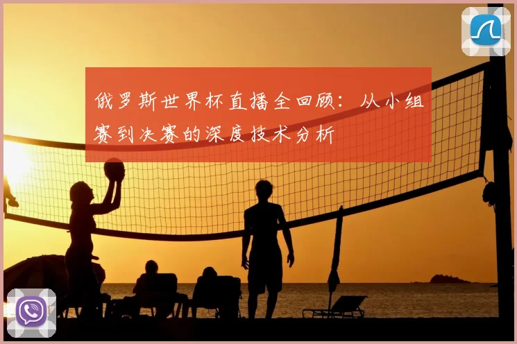 俄罗斯世界杯直播全回顾:从小组赛到决赛的深度技术分析