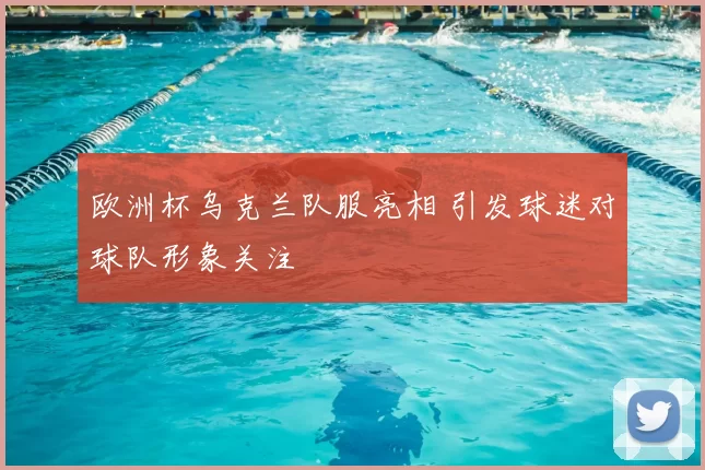 欧洲杯乌克兰队服亮相 引发球迷对球队形象关注