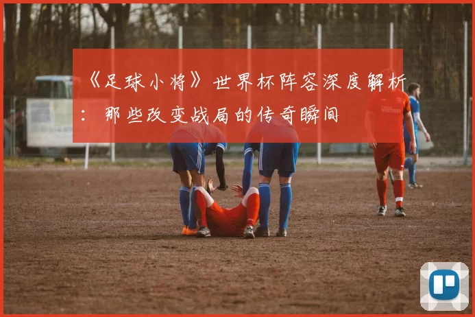 《足球小将》世界杯阵容深度解析:那些改变战局的传奇瞬间