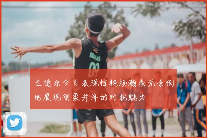 兰德尔今日表现惊艳杨瀚森无奈倒地展现刚柔并济的对抗魅力