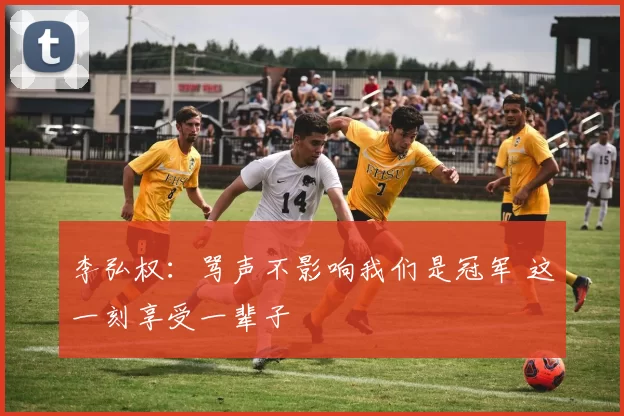 李弘权:骂声不影响我们是冠军 这一刻享受一辈子