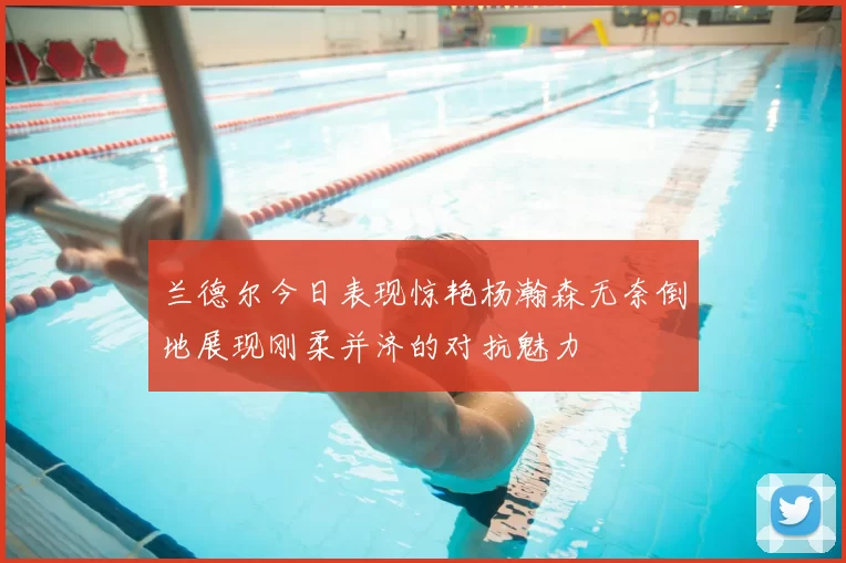 兰德尔今日表现惊艳杨瀚森无奈倒地展现刚柔并济的对抗魅力