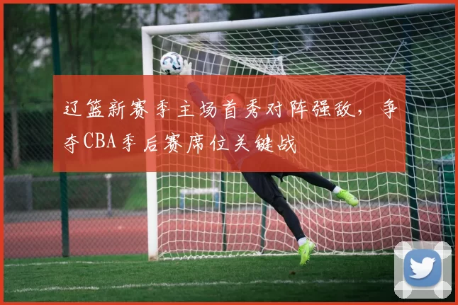 辽篮新赛季主场首秀对阵强敌,争夺CBA季后赛席位关键战