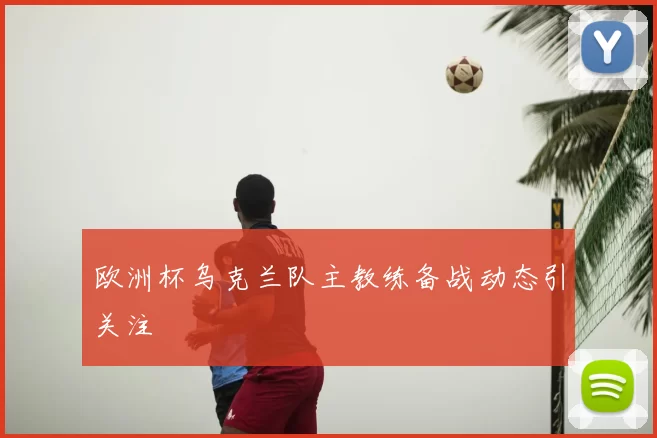 欧洲杯乌克兰队主教练备战动态引关注