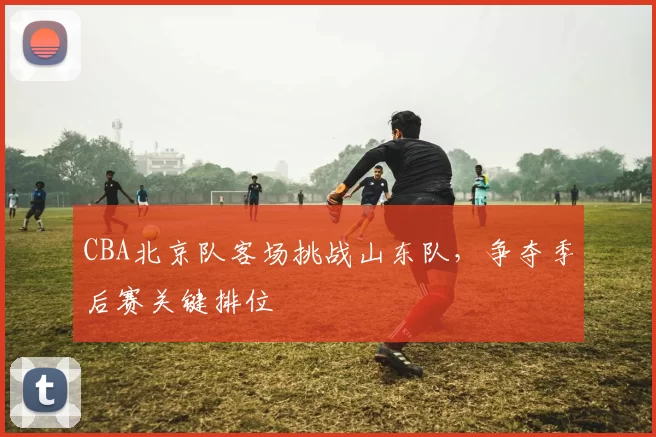 CBA北京队客场挑战山东队，争夺季后赛关键排位