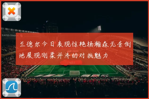 兰德尔今日表现惊艳杨瀚森无奈倒地展现刚柔并济的对抗魅力