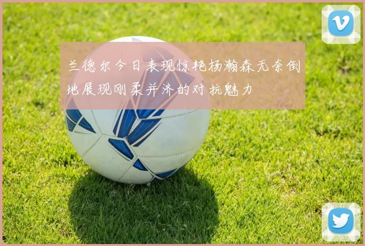 兰德尔今日表现惊艳杨瀚森无奈倒地展现刚柔并济的对抗魅力