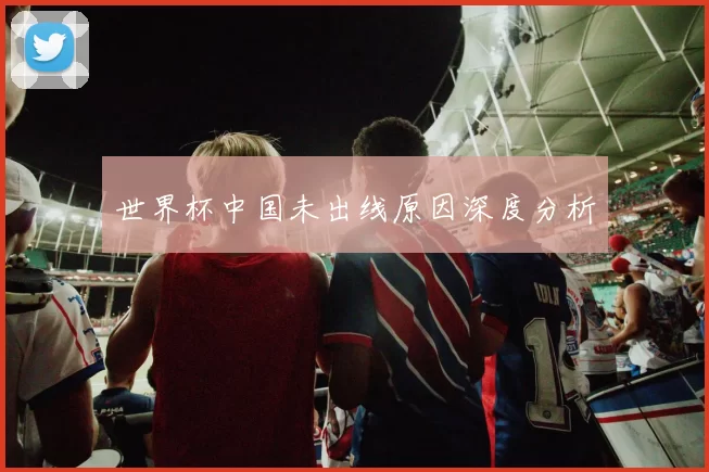 世界杯中国未出线原因深度分析