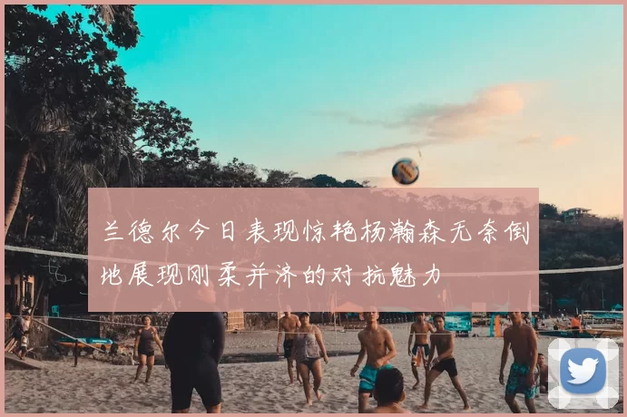 兰德尔今日表现惊艳杨瀚森无奈倒地展现刚柔并济的对抗魅力