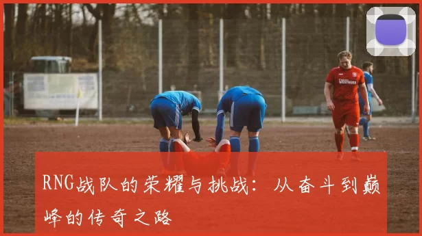 RNG战队的荣耀与挑战:从奋斗到巅峰的传奇之路