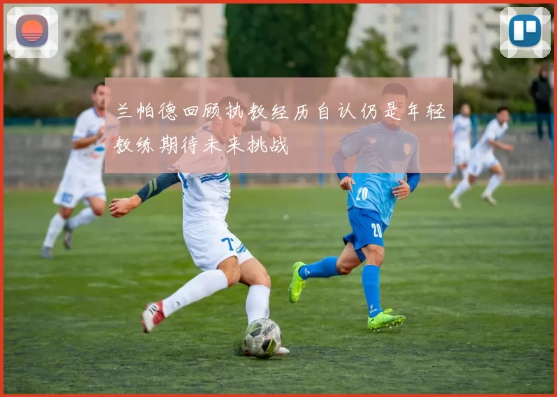 兰帕德回顾执教经历自认仍是年轻教练期待未来挑战