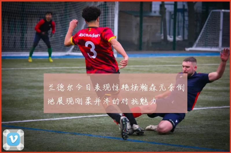 兰德尔今日表现惊艳杨瀚森无奈倒地展现刚柔并济的对抗魅力
