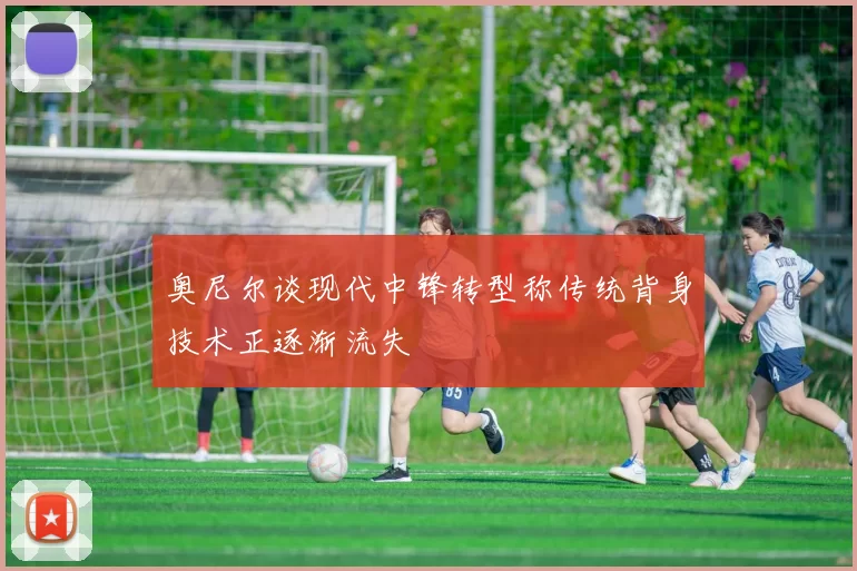 奥尼尔谈现代中锋转型称传统背身技术正逐渐流失
