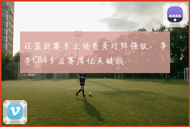 辽篮新赛季主场首秀对阵强敌,争夺CBA季后赛席位关键战