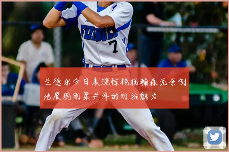 兰德尔今日表现惊艳杨瀚森无奈倒地展现刚柔并济的对抗魅力