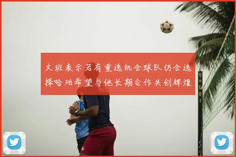 文班表示若有重选机会球队仍会选择哈珀希望与他长期合作共创辉煌