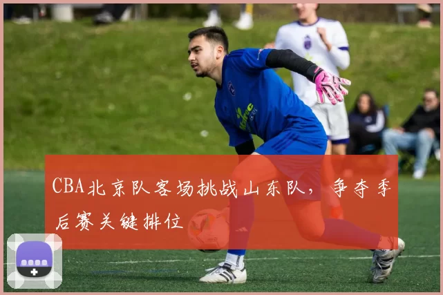 CBA北京队客场挑战山东队，争夺季后赛关键排位