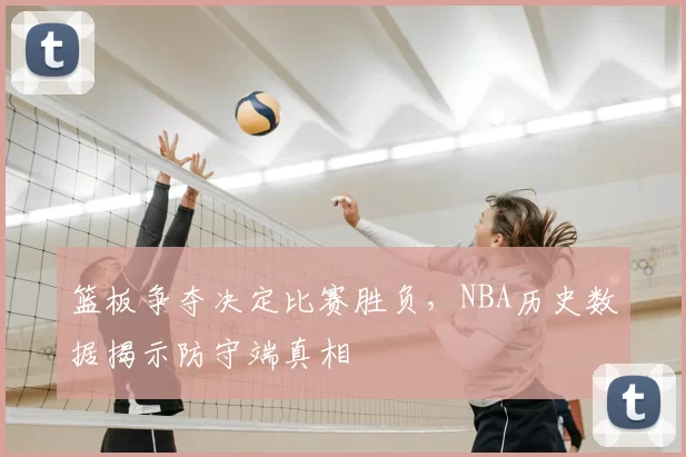 篮板争夺决定比赛胜负，NBA历史数据揭示防守端真相