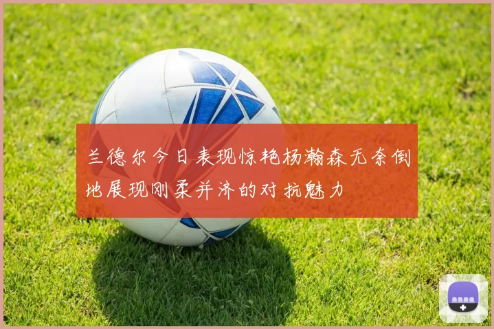 兰德尔今日表现惊艳杨瀚森无奈倒地展现刚柔并济的对抗魅力