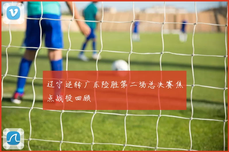 辽宁逆转广东险胜第二场总决赛焦点战役回顾