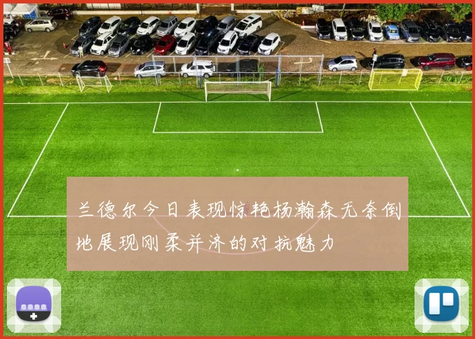兰德尔今日表现惊艳杨瀚森无奈倒地展现刚柔并济的对抗魅力