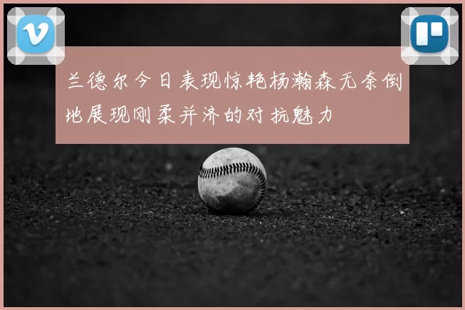 兰德尔今日表现惊艳杨瀚森无奈倒地展现刚柔并济的对抗魅力