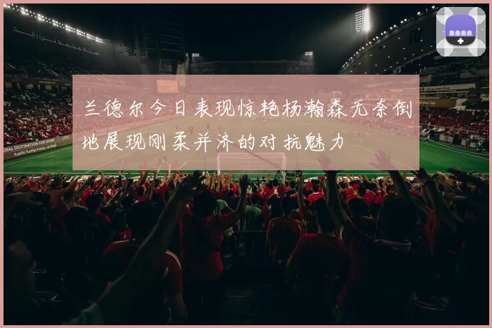 兰德尔今日表现惊艳杨瀚森无奈倒地展现刚柔并济的对抗魅力