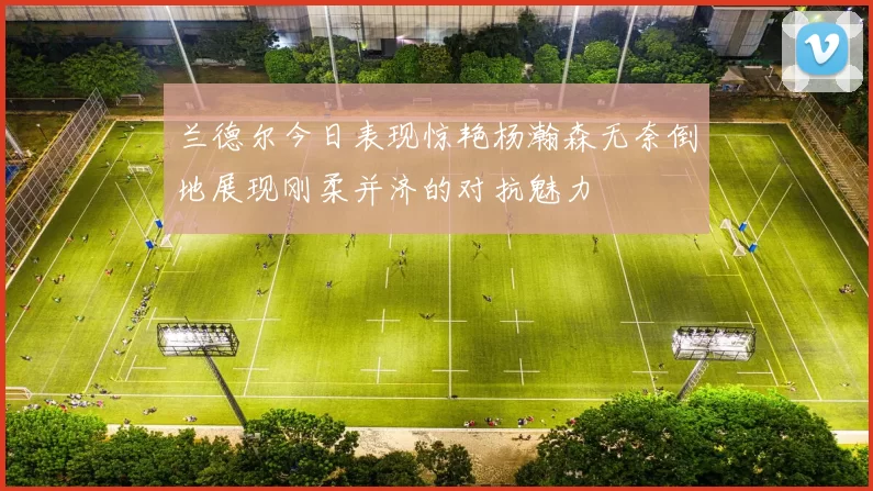 兰德尔今日表现惊艳杨瀚森无奈倒地展现刚柔并济的对抗魅力