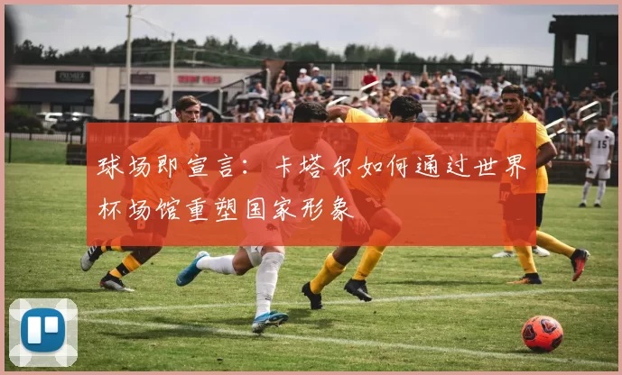 球场即宣言:卡塔尔如何通过世界杯场馆重塑国家形象