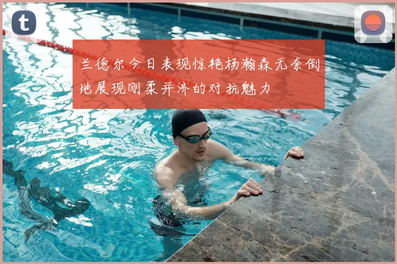 兰德尔今日表现惊艳杨瀚森无奈倒地展现刚柔并济的对抗魅力