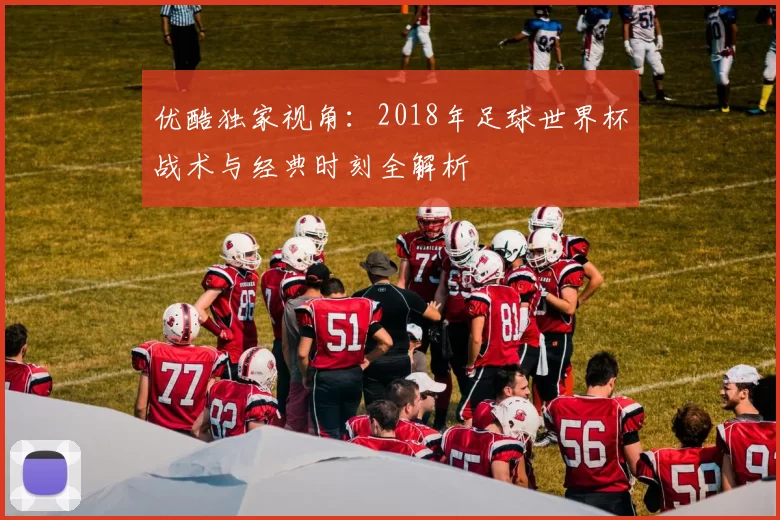 优酷独家视角：2018年足球世界杯战术与经典时刻全解析