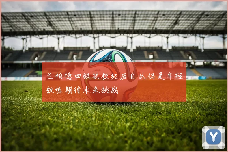 兰帕德回顾执教经历自认仍是年轻教练期待未来挑战