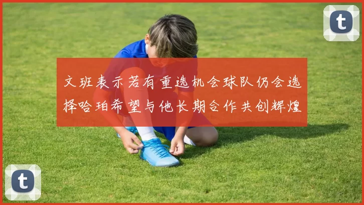 文班表示若有重选机会球队仍会选择哈珀希望与他长期合作共创辉煌