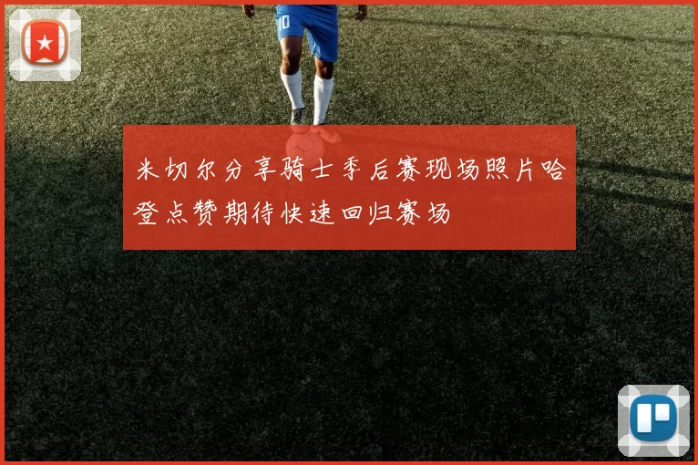 米切尔分享骑士季后赛现场照片哈登点赞期待快速回归赛场