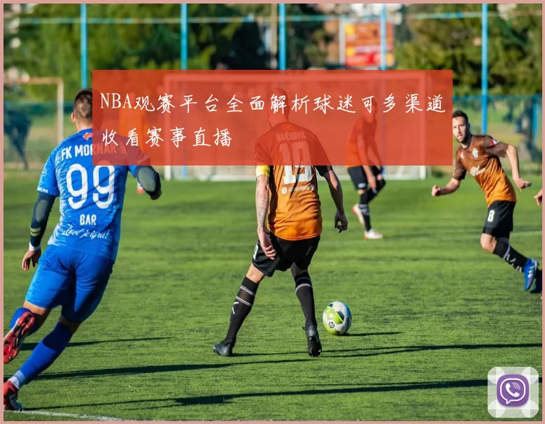 NBA观赛平台全面解析球迷可多渠道收看赛事直播