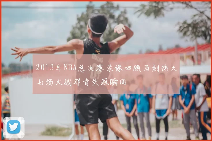 2013年NBA总决赛录像回顾马刺热火七场大战邓肯失冠瞬间